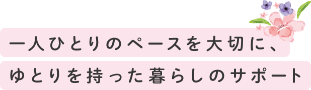 一人ひとりのペースを大切に、ゆとりをもった暮らしのサポート